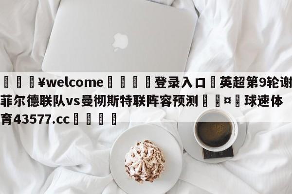 💥welcome🍖登录入口⛎英超第9轮谢菲尔德联队vs曼彻斯特联阵容预测🤮球速体育43577.cc🍦