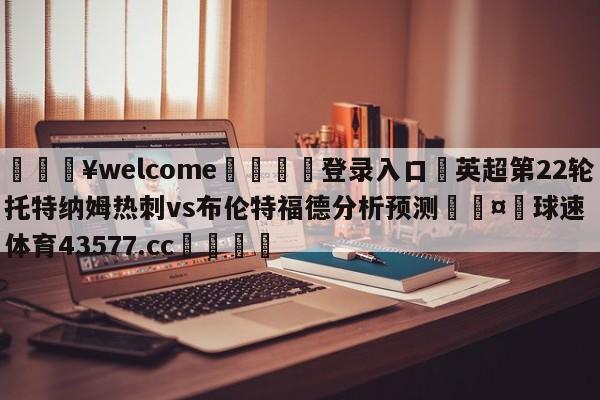 💥welcome🍖登录入口⛎英超第22轮托特纳姆热刺vs布伦特福德分析预测🤮球速体育43577.cc🍦