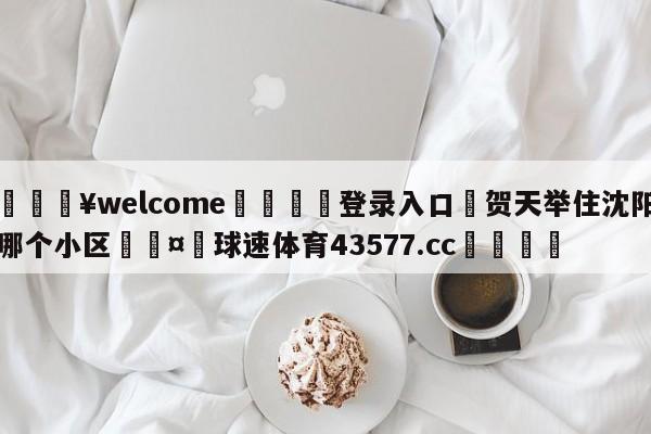 💥welcome🍖登录入口⛎贺天举住沈阳哪个小区🤮球速体育43577.cc🍦