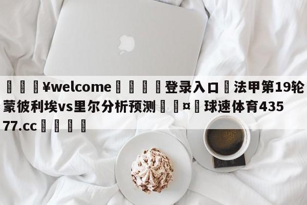 💥welcome🍖登录入口⛎法甲第19轮蒙彼利埃vs里尔分析预测🤮球速体育43577.cc🍦