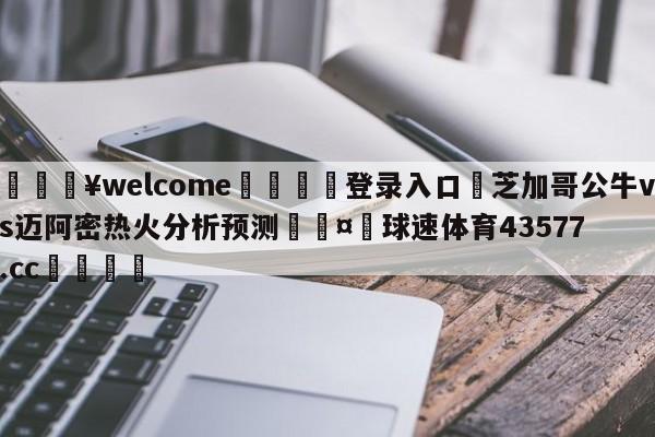 💥welcome🍖登录入口⛎芝加哥公牛vs迈阿密热火分析预测🤮球速体育43577.cc🍦