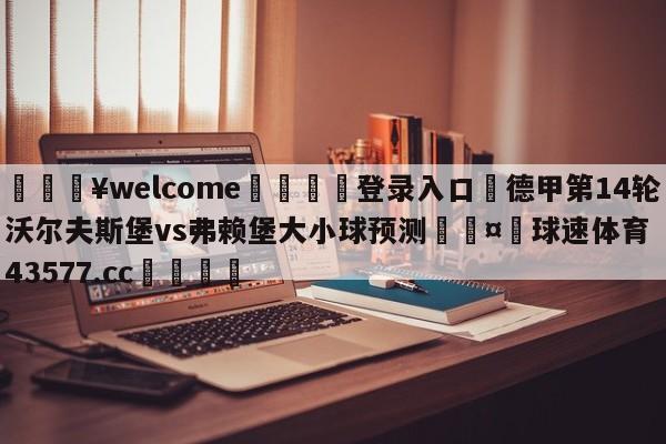 💥welcome🍖登录入口⛎德甲第14轮沃尔夫斯堡vs弗赖堡大小球预测🤮球速体育43577.cc🍦