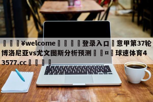 💥welcome🍖登录入口⛎意甲第37轮博洛尼亚vs尤文图斯分析预测🤮球速体育43577.cc🍦