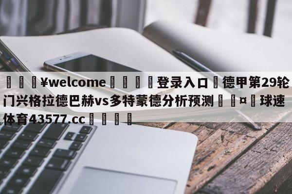 💥welcome🍖登录入口⛎德甲第29轮门兴格拉德巴赫vs多特蒙德分析预测🤮球速体育43577.cc🍦