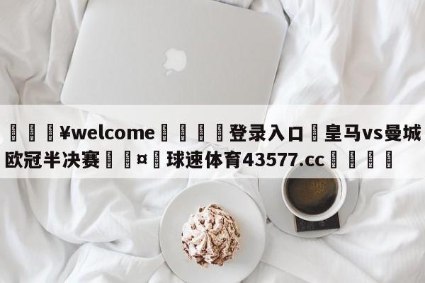 💥welcome🍖登录入口⛎皇马vs曼城欧冠半决赛🤮球速体育43577.cc🍦