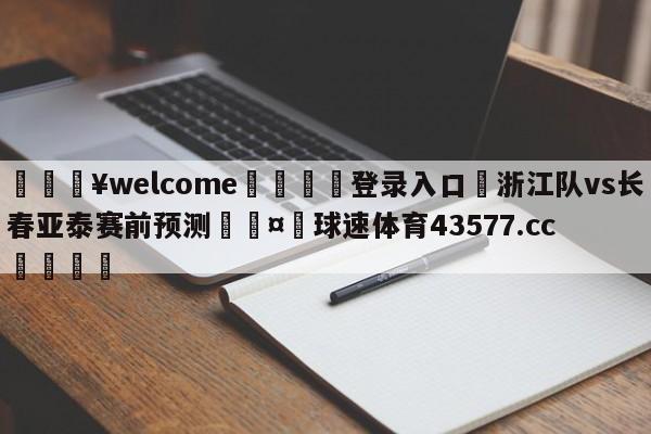 💥welcome🍖登录入口⛎浙江队vs长春亚泰赛前预测🤮球速体育43577.cc🍦