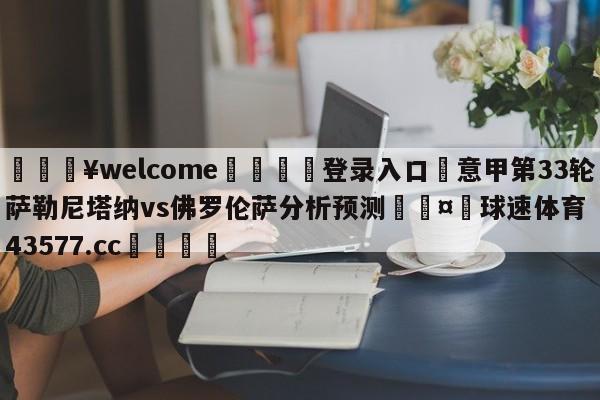 💥welcome🍖登录入口⛎意甲第33轮萨勒尼塔纳vs佛罗伦萨分析预测🤮球速体育43577.cc🍦