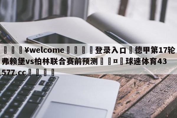 💥welcome🍖登录入口⛎德甲第17轮弗赖堡vs柏林联合赛前预测🤮球速体育43577.cc🍦