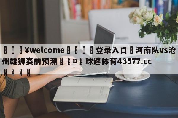 💥welcome🍖登录入口⛎河南队vs沧州雄狮赛前预测🤮球速体育43577.cc🍦