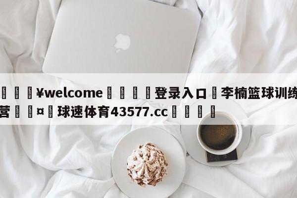 💥welcome🍖登录入口⛎李楠篮球训练营🤮球速体育43577.cc🍦