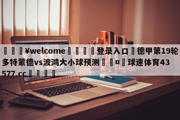 💥welcome🍖登录入口⛎德甲第19轮多特蒙德vs波鸿大小球预测🤮球速体育43577.cc🍦