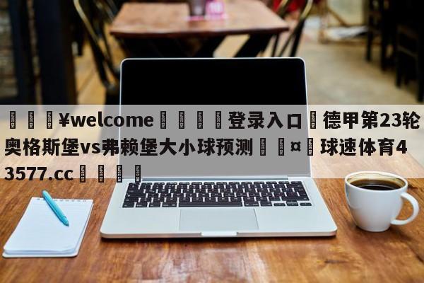 💥welcome🍖登录入口⛎德甲第23轮奥格斯堡vs弗赖堡大小球预测🤮球速体育43577.cc🍦