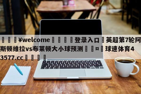 💥welcome🍖登录入口⛎英超第7轮阿斯顿维拉vs布莱顿大小球预测🤮球速体育43577.cc🍦