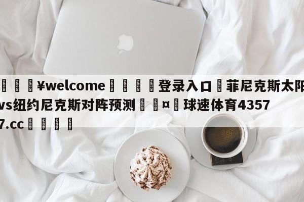 💥welcome🍖登录入口⛎菲尼克斯太阳vs纽约尼克斯对阵预测🤮球速体育43577.cc🍦