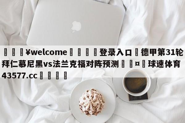 💥welcome🍖登录入口⛎德甲第31轮拜仁慕尼黑vs法兰克福对阵预测🤮球速体育43577.cc🍦