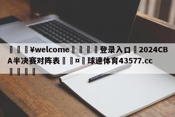 💥welcome🍖登录入口⛎2024CBA半决赛对阵表🤮球速体育43577.cc🍦