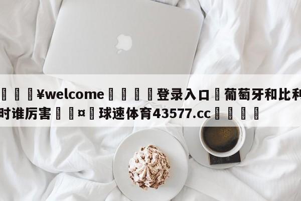 💥welcome🍖登录入口⛎葡萄牙和比利时谁厉害🤮球速体育43577.cc🍦