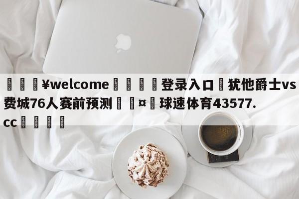 💥welcome🍖登录入口⛎犹他爵士vs费城76人赛前预测🤮球速体育43577.cc🍦