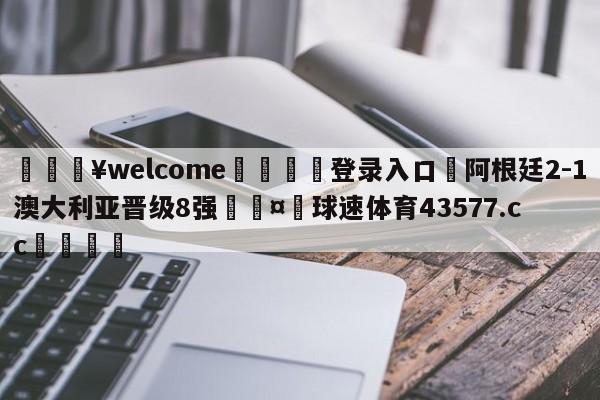 💥welcome🍖登录入口⛎阿根廷2-1澳大利亚晋级8强🤮球速体育43577.cc🍦