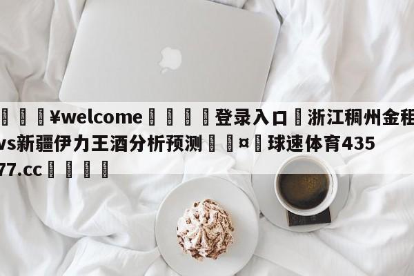 💥welcome🍖登录入口⛎浙江稠州金租vs新疆伊力王酒分析预测🤮球速体育43577.cc🍦