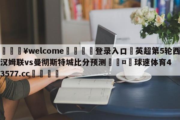 💥welcome🍖登录入口⛎英超第5轮西汉姆联vs曼彻斯特城比分预测🤮球速体育43577.cc🍦