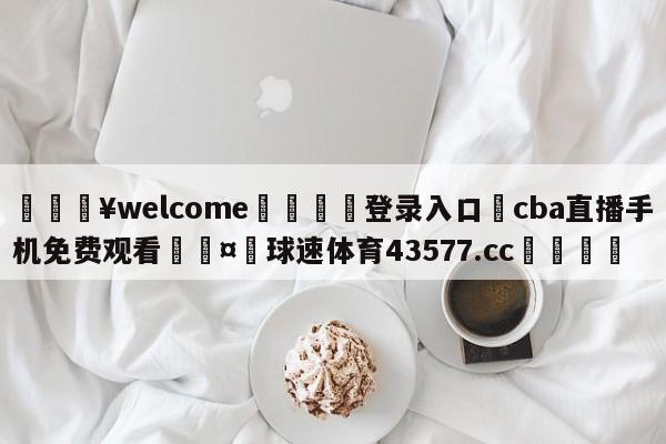 💥welcome🍖登录入口⛎cba直播手机免费观看🤮球速体育43577.cc🍦