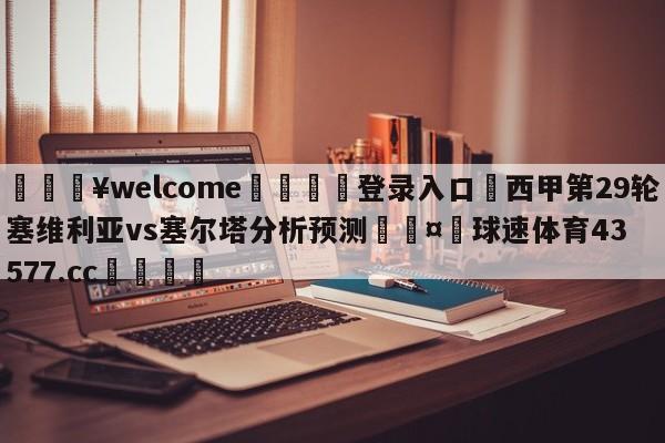 💥welcome🍖登录入口⛎西甲第29轮塞维利亚vs塞尔塔分析预测🤮球速体育43577.cc🍦