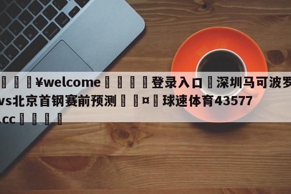 💥welcome🍖登录入口⛎深圳马可波罗vs北京首钢赛前预测🤮球速体育43577.cc🍦