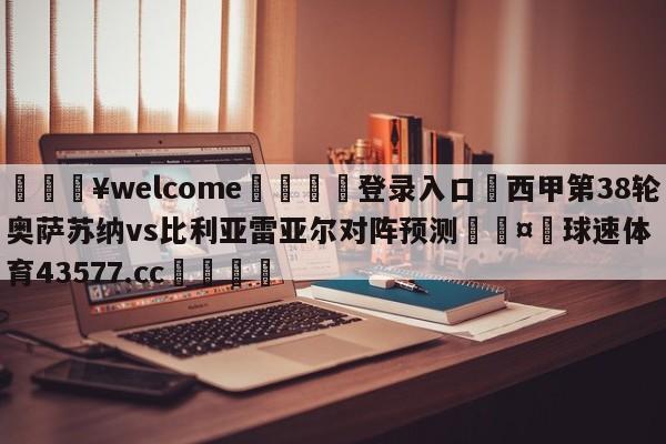 💥welcome🍖登录入口⛎西甲第38轮奥萨苏纳vs比利亚雷亚尔对阵预测🤮球速体育43577.cc🍦