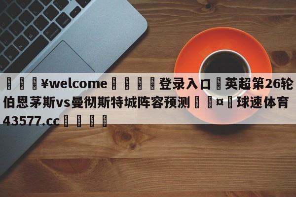 💥welcome🍖登录入口⛎英超第26轮伯恩茅斯vs曼彻斯特城阵容预测🤮球速体育43577.cc🍦