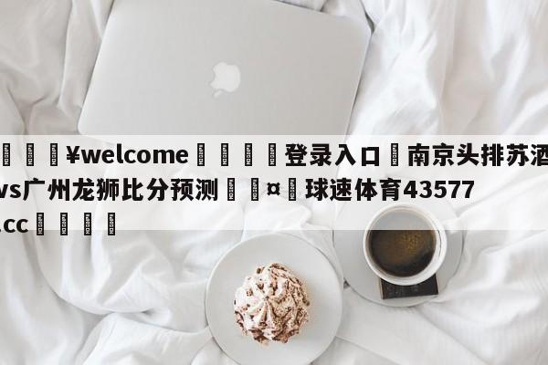 💥welcome🍖登录入口⛎南京头排苏酒vs广州龙狮比分预测🤮球速体育43577.cc🍦