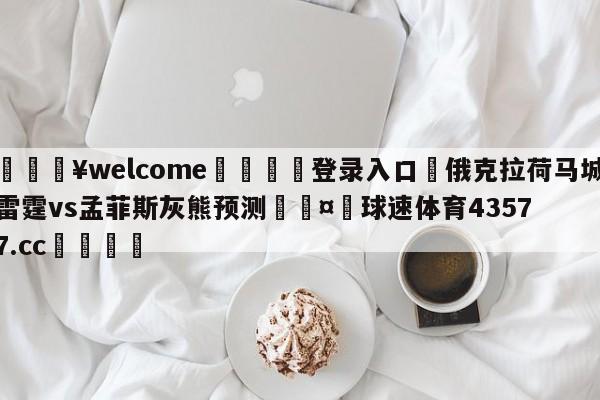 💥welcome🍖登录入口⛎俄克拉荷马城雷霆vs孟菲斯灰熊预测🤮球速体育43577.cc🍦