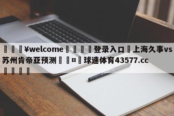 💥welcome🍖登录入口⛎上海久事vs苏州肯帝亚预测🤮球速体育43577.cc🍦