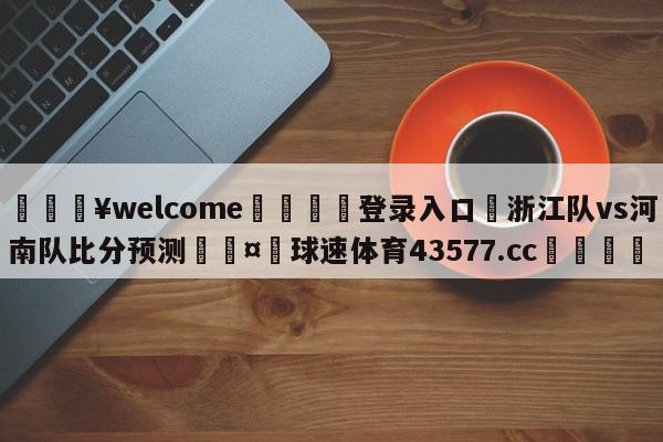 💥welcome🍖登录入口⛎浙江队vs河南队比分预测🤮球速体育43577.cc🍦