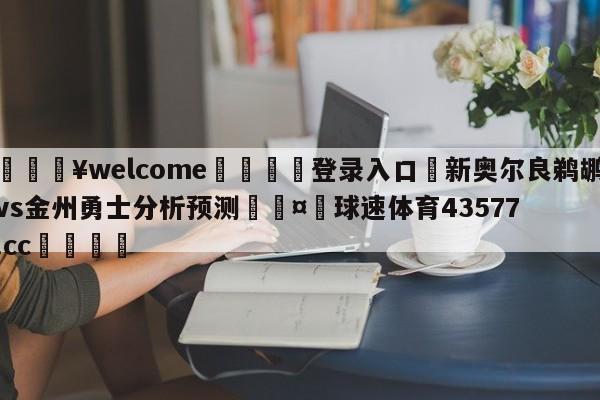 💥welcome🍖登录入口⛎新奥尔良鹈鹕vs金州勇士分析预测🤮球速体育43577.cc🍦