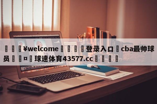 💥welcome🍖登录入口⛎cba最帅球员🤮球速体育43577.cc🍦