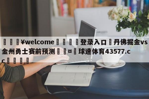 💥welcome🍖登录入口⛎丹佛掘金vs金州勇士赛前预测🤮球速体育43577.cc🍦