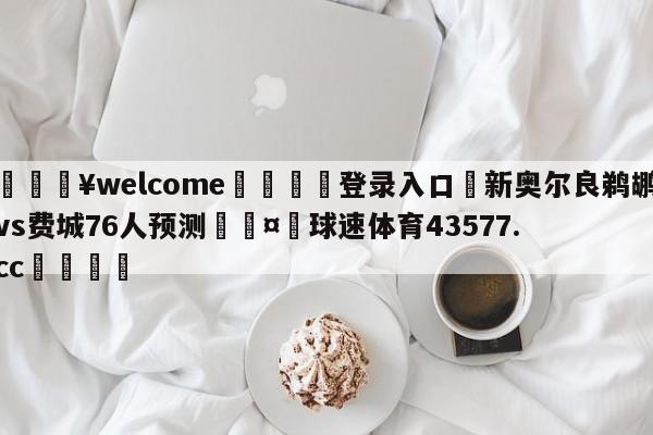 💥welcome🍖登录入口⛎新奥尔良鹈鹕vs费城76人预测🤮球速体育43577.cc🍦