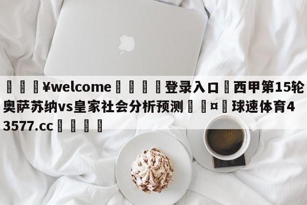 💥welcome🍖登录入口⛎西甲第15轮奥萨苏纳vs皇家社会分析预测🤮球速体育43577.cc🍦