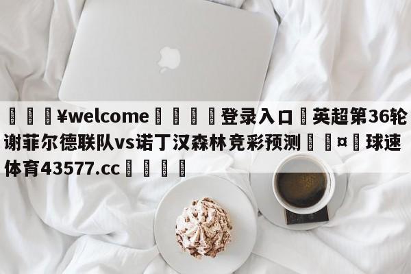 💥welcome🍖登录入口⛎英超第36轮谢菲尔德联队vs诺丁汉森林竞彩预测🤮球速体育43577.cc🍦