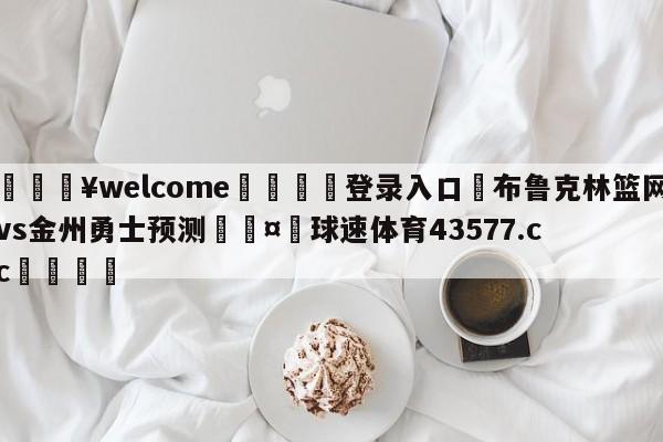 💥welcome🍖登录入口⛎布鲁克林篮网vs金州勇士预测🤮球速体育43577.cc🍦