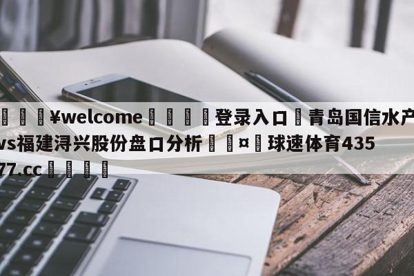 💥welcome🍖登录入口⛎青岛国信水产vs福建浔兴股份盘口分析🤮球速体育43577.cc🍦