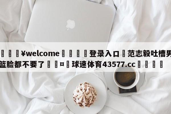 💥welcome🍖登录入口⛎范志毅吐槽男篮脸都不要了🤮球速体育43577.cc🍦