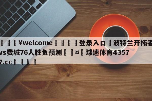 💥welcome🍖登录入口⛎波特兰开拓者vs费城76人胜负预测🤮球速体育43577.cc🍦