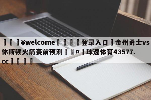 💥welcome🍖登录入口⛎金州勇士vs休斯顿火箭赛前预测🤮球速体育43577.cc🍦