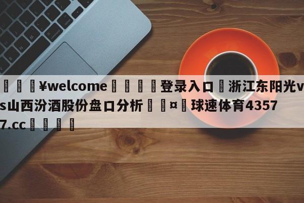 💥welcome🍖登录入口⛎浙江东阳光vs山西汾酒股份盘口分析🤮球速体育43577.cc🍦