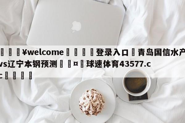 💥welcome🍖登录入口⛎青岛国信水产vs辽宁本钢预测🤮球速体育43577.cc🍦