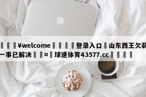 💥welcome🍖登录入口⛎山东西王欠薪一事已解决🤮球速体育43577.cc🍦