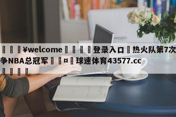 💥welcome🍖登录入口⛎热火队第7次争NBA总冠军🤮球速体育43577.cc🍦