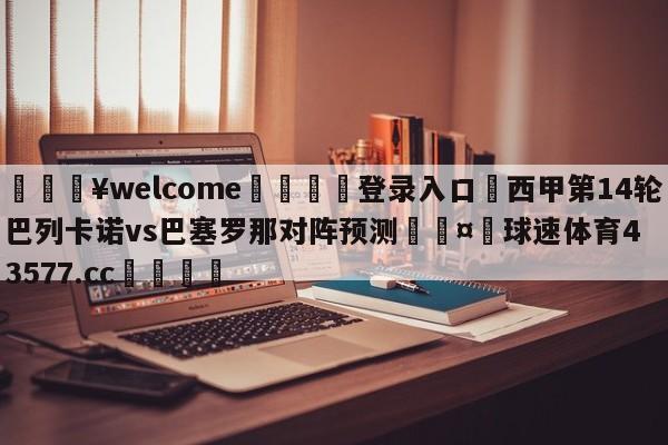 💥welcome🍖登录入口⛎西甲第14轮巴列卡诺vs巴塞罗那对阵预测🤮球速体育43577.cc🍦